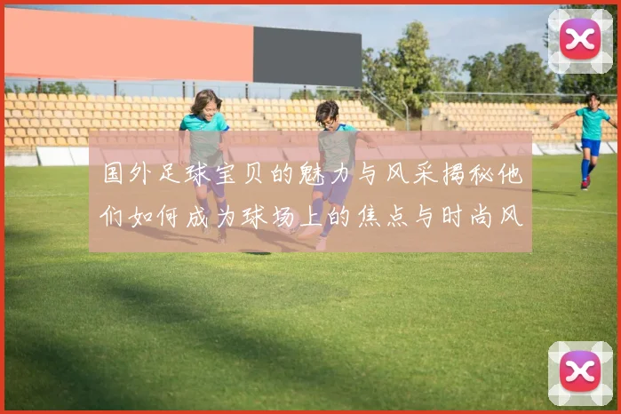 国外足球宝贝的魅力与风采揭秘他们如何成为球场上的焦点与时尚风向标