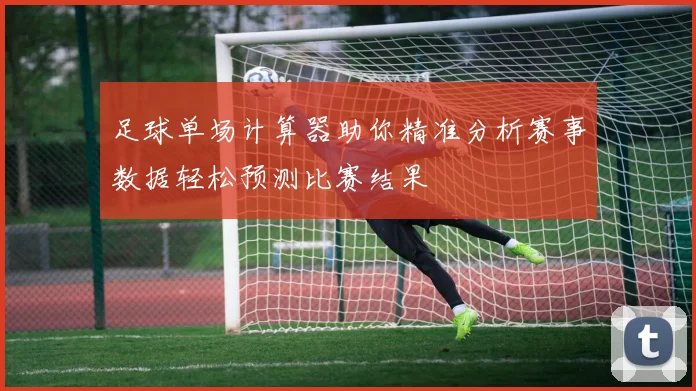 足球单场计算器助你精准分析赛事数据轻松预测比赛结果