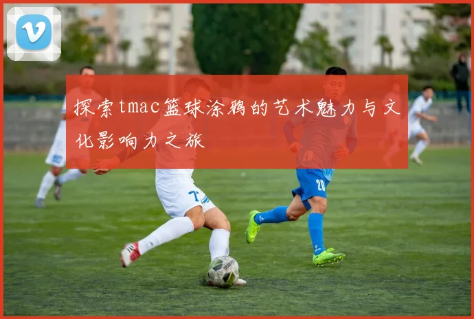 探索tmac篮球涂鸦的艺术魅力与文化影响力之旅