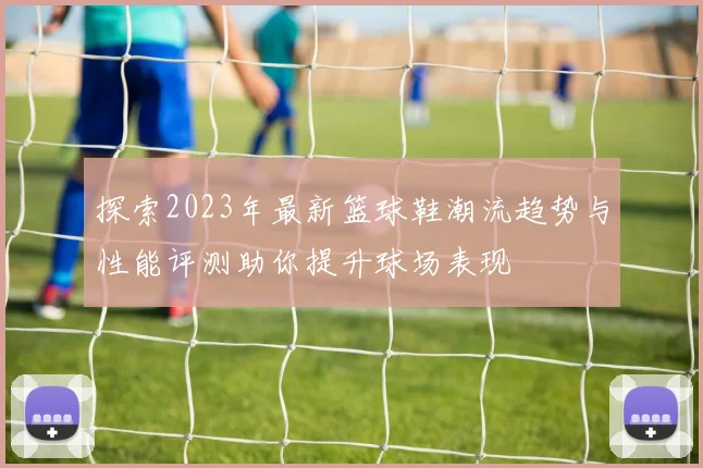 探索2023年最新篮球鞋潮流趋势与性能评测助你提升球场表现