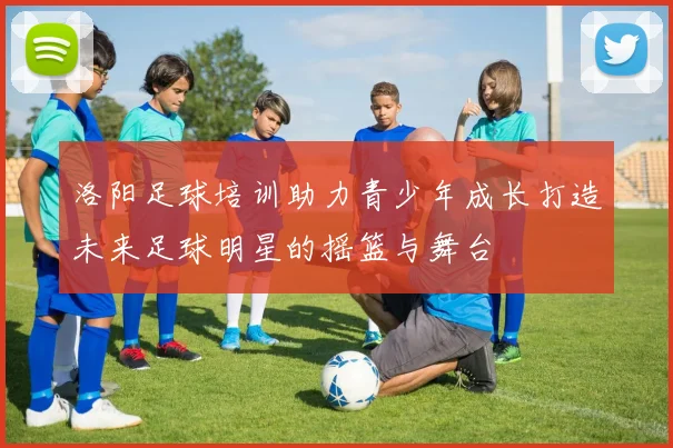 洛阳足球培训助力青少年成长打造未来足球明星的摇篮与舞台