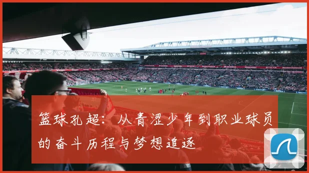 篮球孔超：从青涩少年到职业球员的奋斗历程与梦想追逐