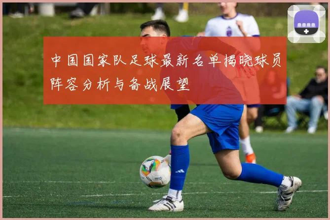 中国国家队足球最新名单揭晓球员阵容分析与备战展望