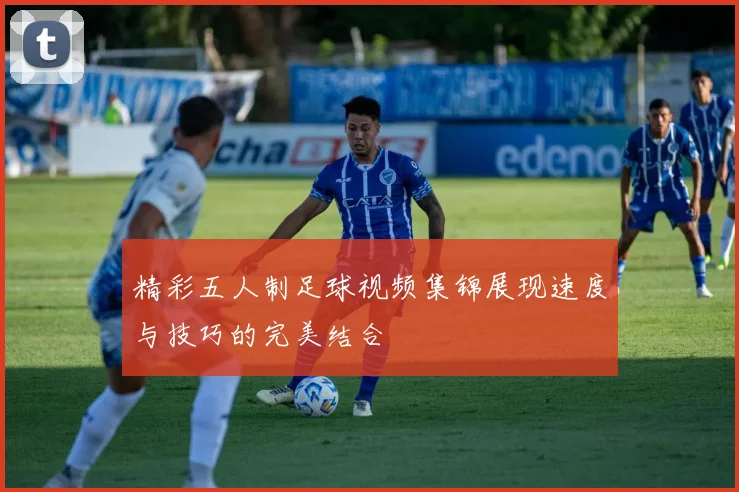 精彩五人制足球视频集锦展现速度与技巧的完美结合
