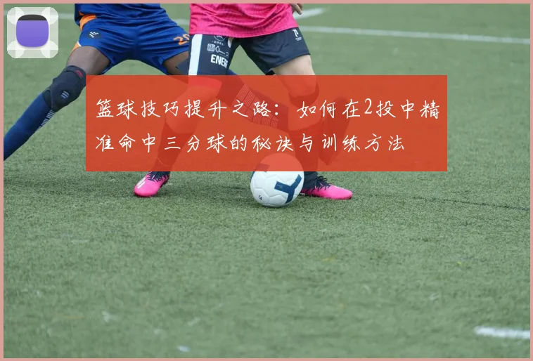 篮球技巧提升之路：如何在2投中精准命中三分球的秘诀与训练方法