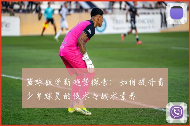 篮球教学新趋势探索：如何提升青少年球员的技术与战术素养